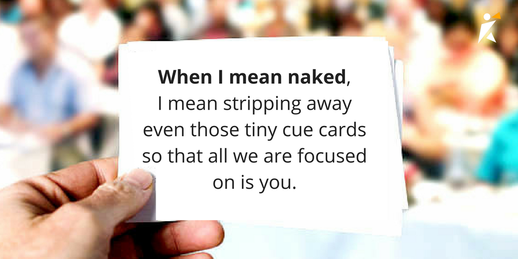 When I mean naked, I mean stripping away even those tiny cue cards nervous bridegrooms or jubilant Oscar winners carry in their jacket pockets, so that all the audience is focused on is you. When I mean naked, I mean stripping away even those tiny cue cards nervous bridegrooms or jubilant Oscar winners carry in their jacket pockets, so that all the audience is focused on is you.