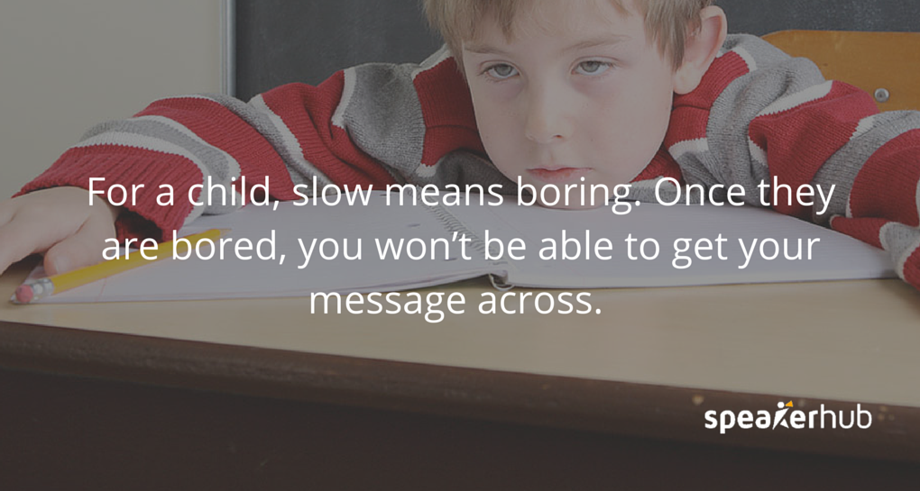 For children, slow means boring and once they are bored, you’ve lost them and you won’t be able to get your message across. 